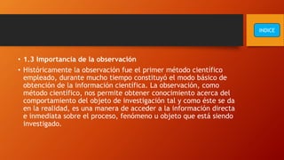 • 1.3 Importancia de la observación
• Históricamente la observación fue el primer método científico
empleado, durante mucho tiempo constituyó el modo básico de
obtención de la información científica. La observación, como
método científico, nos permite obtener conocimiento acerca del
comportamiento del objeto de investigación tal y como éste se da
en la realidad, es una manera de acceder a la información directa
e inmediata sobre el proceso, fenómeno u objeto que está siendo
investigado.
INDICE
 
