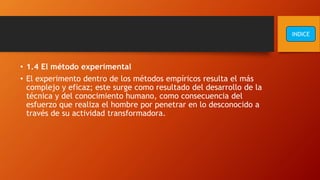 • 1.4 El método experimental
• El experimento dentro de los métodos empíricos resulta el más
complejo y eficaz; este surge como resultado del desarrollo de la
técnica y del conocimiento humano, como consecuencia del
esfuerzo que realiza el hombre por penetrar en lo desconocido a
través de su actividad transformadora.
INDICE
 
