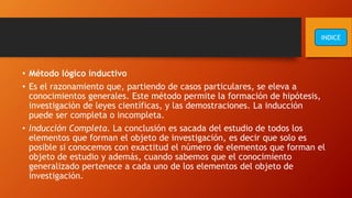 • Método lógico inductivo
• Es el razonamiento que, partiendo de casos particulares, se eleva a
conocimientos generales. Este método permite la formación de hipótesis,
investigación de leyes científicas, y las demostraciones. La inducción
puede ser completa o incompleta.
• Inducción Completa. La conclusión es sacada del estudio de todos los
elementos que forman el objeto de investigación, es decir que solo es
posible si conocemos con exactitud el número de elementos que forman el
objeto de estudio y además, cuando sabemos que el conocimiento
generalizado pertenece a cada uno de los elementos del objeto de
investigación.
INDICE
 