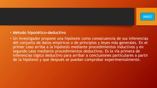 • Método hipotético-deductivo
• Un investigador propone una hipótesis como consecuencia de sus inferencias
del conjunto de datos empíricos o de principios y leyes más generales. En el
primer caso arriba a la hipótesis mediante procedimientos inductivos y en
segundo caso mediante procedimientos deductivos. Es la vía primera de
inferencias lógico deductivo para arribar a conclusiones particulares a partir
de la hipótesis y que después se puedan comprobar experimentalmente.
INDICE
 