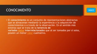CONOCIMIENTO
• El conocimiento es un conjunto de representaciones abstractas
que se almacenan mediante la experiencia o la adquisición de
conocimientos o a través de la observación. En el sentido más
extenso que se trata de la tenencia de
variados datos interrelacionados que al ser tomados por sí solos,
poseen un menor valor cualitativo.
INDICE
 