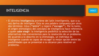 INTELIGENCIA
• El término inteligencia proviene del latín intelligentia, que a su
vez deriva de inteligere. Esta es una palabra compuesta por otros
dos términos: intus (“entre”) y legere (“escoger”). Por lo tanto,
el origen etimológico del concepto de inteligencia hace referencia
a quien sabe elegir: la inteligencia posibilita la selección de las
alternativas más convenientes para la resolución de un problema.
De acuerdo a lo descrito en la etimología, un individuo es
inteligente cuando es capaz de escoger la mejor opción entre las
posibilidades que se presentan a su alcance para resolver un
problema.
INDICE
 