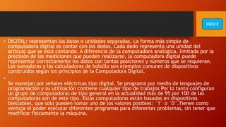 • DIGITAL: representan los datos o unidades separadas. La forma más simple de
computadora digital es contar con los dedos. Cada dedo representa una unidad del
artículo que se está contando. A diferencia de la computadora analógica, limitada por la
precisión de las mediciones que pueden realizarse, la computadora digital puede
representar correctamente los datos con tantas posiciones y números que se requieran.
Las sumadoras y las calculadoras de bolsillo son ejemplos comunes de dispositivos
construidos según los principios de la Computadora Digital.
•
Se manejan por señales eléctricas tipo digital. Se programa por medio de lenguajes de
programación y su utilización contiene cualquier tipo de trabajos Por lo tanto configuran
un grupo de computadoras de tipo general en la actualidad más de 95 por 100 de las
computadoras son de este tipo. Estas computadoras están basadas en dispositivos
biestables, que solo pueden tomar uno de los valores posibles: ¨1¨ o ¨0¨.Tienen como
ventaja el poder ejecutar diferentes programas para diferentes problemas, sin tener que
modificar físicamente la máquina.
INDICE
 