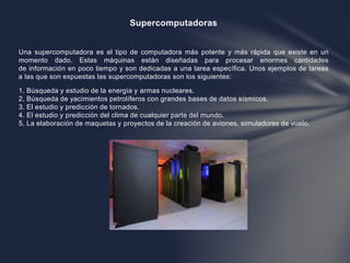 Supercomputadoras
Una supercomputadora es el tipo de computadora más potente y más rápida que existe en un
momento dado. E...