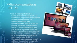 •Microcomputadoras
(PC´s):
• Las microcomputadoras o
Computadoras Personales (PC´s)
tuvieron su origen con la creación de
los microprocesadores. Un
microprocesadores una
computadora en un chic, o sea un
circuito integrado independiente.
Las PC´s son computadoras para
uso personal y relativamente son
baratas y actualmente se encuentran
en las oficinas, escuelas y hogares.
• En la actualidad existen variados
tipos en el diseño de PC´s:
Computadoras personales, con el
gabinete tipo minitorre, separado
9
 