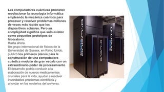 Las computadoras cuánticas prometen
revolucionar la tecnología informática
empleando la mecánica cuántica para
procesar y resolver problemas millones
de veces más rápido que los
dispositivos actuales. Pero su
complejidad significa que sólo existen
como pequeños prototipos de
laboratorio.
Hasta ahora.
Un grupo internacional de físicos de la
Universidad de Sussex, en Reino Unido,
publicó los primeros planos para la
construcción de una computadora
cuántica modular de gran escala con un
extraordinario poder de procesamiento.
El desarrollo podría conducir a la
elaboración de nuevos medicamentos
cruciales para la vida, ayudar a resolver
insondables problemas científicos y
ahondar en los misterios del universo.
 