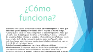 ¿Cómo
funciona?
El sistema hace uso de la mecánica cuántica. Es un concepto de la física que
establece que las cosas pueden estar en dos lugares al mismo tiempo.
"Es algo que no se ve con frecuencia pero en el laboratorio podemos hacer que
un átomo esté de dos lugares diferentes al mismo tiempo", explicó Hensinger.
En una computadora "clásica" la unidad de información se llama "bit", que puede
tener el valor de 1 o 0. Su equivalente cuántico opera con "qubits" o bits
cuánticos, lo que quiere decir que pueden tener toda la combinación de valores:
0 0, 0 1, 1 0 y 1 1 al mismo tiempo.
Este fenómeno abre el camino para hacer cálculos múltiples
simultáneamente. En lugar de hacer un cálculo de progresión lógica, como en
una computadora binaria estándar -donde las respuestas son sí o no, o
 