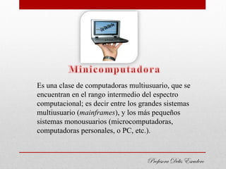 Es una clase de computadoras multiusuario, que se
encuentran en el rango intermedio del espectro
computacional; es decir entre los grandes sistemas
multiusuario (mainframes), y los más pequeños
sistemas monousuarios (microcomputadoras,
computadoras personales, o PC, etc.).


                                   Profesora Delis Escudero
 