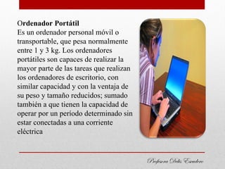 Ordenador Portátil
Es un ordenador personal móvil o
transportable, que pesa normalmente
entre 1 y 3 kg. Los ordenadores
portátiles son capaces de realizar la
mayor parte de las tareas que realizan
los ordenadores de escritorio, con
similar capacidad y con la ventaja de
su peso y tamaño reducidos; sumado
también a que tienen la capacidad de
operar por un período determinado sin
estar conectadas a una corriente
eléctrica


                                         Profesora Delis Escudero
 