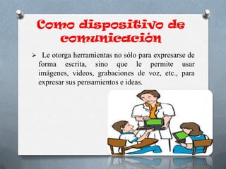Como dispositivo de
comunicación
 Le otorga herramientas no sólo para expresarse de
forma escrita, sino que le permite usar
imágenes, videos, grabaciones de voz, etc., para
expresar sus pensamientos e ideas.
 