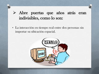  Abre puertas que años atrás eran
indivisibles, como lo son:
• La interacción en tiempo real entre dos personas sin
importar su ubicación espacial.
 