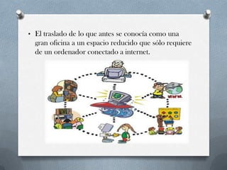 • El traslado de lo que antes se conocía como una
gran oficina a un espacio reducido que sólo requiere
de un ordenador conectado a internet.
 
