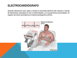 ELECTROCARDIÓGRAFO
Aparato electrónico que capta y amplía la actividad eléctrica del corazón a través
de electrodos colocados en las 4 extremidades y en 6 posiciones precordiales. El
registro de dicha actividad es el electrocardiograma (ECG).

 