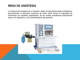 MESA DE ANESTESIA
La máquina de anestesia es un aparato, capaz de administrar gases anestésicos
aprovechando la absorción pulmonar de estos. Ellos tienen la capacidad de
monitorizar las variables respiratorias, de los niveles anestésicos propiamente
tales en el organismo, y de la hemodinamia del paciente.

 