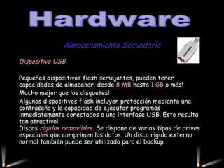 Almacenamiento Secundario Dispositivo USB   Pequeños dispositivos flash semejantes, pueden tener capacidades de almacenar, desde  8 MB  hasta  1 GB  o más! Mucho mejor que los disquetes!  Algunos dispositivos flash incluyen protección mediante una contraseña y la capacidad de ejecutar programas inmediatamente conectados a una interfase USB. Esto resulta tan atractivo! Discos  rígidos removibles.  Se dispone de varios tipos de drives especiales que comprimen los datos. Un disco rígido externo normal también puede ser utilizado para el backup.    Hardware 