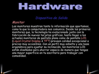 Dispositivo de Salida Monitor  Los monitores muestran tanto la información que aportamos, como la que la computadora nos comunica. Desde los primeros monitores que, la tecnología ha evolucionado junto con la fabricación de nuevas tarjetas gráficas, hasta llegar a los actuales monitores de pantalla plana como de pantalla  LCD  ( Liquid Crystal Display  ó  TFT ) proveen calidad excepcional a precios muy accesibles. Con un perfil muy esbelto y una base ergonómica para ajustar su inclinación, los monitores LCD están diseñados para ahorrar espacio de manera que tengas una mayor superficie en tu escritorio para trabajar con comodidad. Hardware 