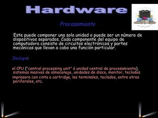 Procesamiento   Este puede componer una sola unidad o puede ser un número de dispositivos separados. Cada componente del equipo de computadora consiste de circuitos electrónicos y partes mecánicas que llevan a cabo una función particular.  Incluye :  el CPU  ( "central processing unit" ó unidad central de procesamiento ),  sistemas masivos de almacenaje ,  unidades de disco ,  monitor ,  teclados impresora con cinta o cartridge ,  los terminales ,  teclados ,  entre otros periferales ,  etc .           Hardware 