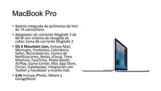 MacBook Pro
• Batería integrada de polímeros de litio
  de 74 vatios/hora.
• Adaptador de corriente MagSafe 2 de
  60 W con sistema de recogida de
  cable; toma de corriente MagSafe 2
• OS X Mountain Lion, Incluye Mail,
  Mensajes, Contactos, Calendario,
  Safari, Recordatorios, Centro de
  Notificaciones, Notas, iCloud, Time
  Machine, FaceTime, Photo Booth,
  AirPlay, Game Center, Mac App Store,
  iTunes, Gatekeeper, integración con
  Twitter y Facebook5 y mucho más.
• iLife Incluye iPhoto, iMovie y
  GarageBand.
 
