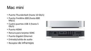 Mac mini
• Puerto Thunderbolt (hasta 10 Gb/s)
• Puerto FireWire 800 (hasta 800
  Mb/s)
• Cuatro puertos USB 3 (hasta 5
  Gb/s)
• Puerto HDMI
• Ranura para tarjetas SDXC
• Puerto Gigabit Ethernet
• Entrada/salida de audio
• Receptor de infrarrojos
 