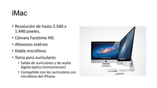 iMac
• Resolución de hasta 2.560 x
  1.440 pixeles.
• Cámara Facetime HD.
• Altavoces estéreo
• Doble micrófono
• Toma para auriculares
   • Salida de auriculares y de audio
     digital óptico (miniconector)
   • Compatible con los auriculares con
     micrófono del iPhone.
 