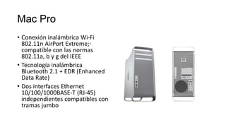 Mac Pro
• Conexión inalámbrica Wi-Fi
  802.11n AirPort Extreme;3
  compatible con las normas
  802.11a, b y g del IEEE
• Tecnología inalámbrica
  Bluetooth 2.1 + EDR (Enhanced
  Data Rate)
• Dos interfaces Ethernet
  10/100/1000BASE-T (RJ-45)
  independientes compatibles con
  tramas jumbo
 