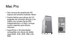 Mac Pro
• Tres ranuras de ampliación PCI
  Express de tamaño estándar libres6
• Cuatro bahías para discos de 3,5
  pulgadas de conexión directa y sin
  cables con canales Serial ATA
  independientes a 3 Gb/s; incluye
  cuatro soportes para discos
  internos.
• SuperDrive a 18 velocidades
  compatible con discos de doble
  capa (DVD R DL, DVD RW y CD-
  RW)
 