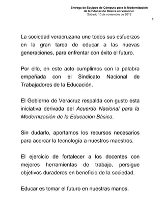 Entrega de Equipos de Cómputo para la Modernización
de la Educación Básica en Veracruz
Sábado 10 de noviembre de 2012
La sociedad veracruzana une todos sus esfuerzos
en la gran tarea de educar a las nuevas
generaciones, para enfrentar con éxito el futuro.
Por ello, en este acto cumplimos con la palabra
empeñada con el Sindicato Nacional de
Trabajadores de la Educación.
El Gobierno de Veracruz respalda con gusto esta
iniciativa derivada del Acuerdo Nacional para la
Modernización de la Educación Básica.
Sin dudarlo, aportamos los recursos necesarios
para acercar la tecnología a nuestros maestros.
El ejercicio de fortalecer a los docentes con
mejores herramientas de trabajo, persigue
objetivos duraderos en beneficio de la sociedad.
Educar es tomar el futuro en nuestras manos.
1
 