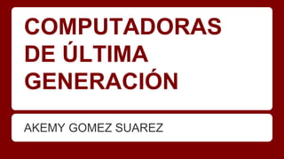 COMPUTADORAS
DE ÚLTIMA
GENERACIÓN
AKEMY GOMEZ SUAREZ

 