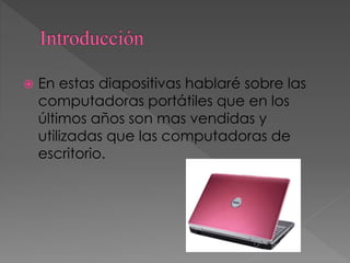  En estas diapositivas hablaré sobre las
computadoras portátiles que en los
últimos años son mas vendidas y
utilizadas que las computadoras de
escritorio.
 