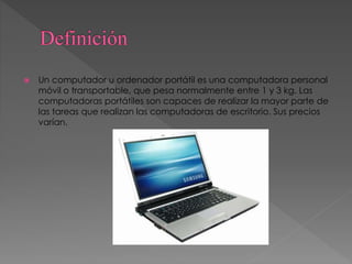  Un computador u ordenador portátil es una computadora personal
móvil o transportable, que pesa normalmente entre 1 y 3 kg. Las
computadoras portátiles son capaces de realizar la mayor parte de
las tareas que realizan las computadoras de escritorio. Sus precios
varían.
 