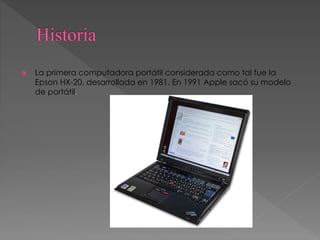  La primera computadora portátil considerada como tal fue la
Epson HX-20, desarrollada en 1981. En 1991 Apple sacó su modelo
de portátil.
 