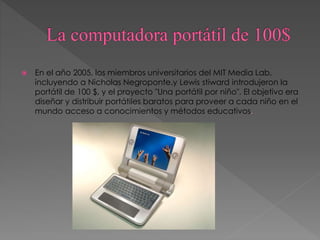  En el año 2005, los miembros universitarios del MIT Media Lab,
incluyendo a Nicholas Negroponte,y Lewis stiward introdujeron la
portátil de 100 $, y el proyecto "Una portátil por niño". El objetivo era
diseñar y distribuir portátiles baratos para proveer a cada niño en el
mundo acceso a conocimientos y métodos educativos.
 