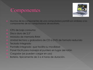  Muchos de los componentes de una computadora portátil son similares a los
componentes de las computadoras de escritorio.
 CPU de bajo consumo
 Disco duro de 2,5“
 Módulos de memoria RAM
 Unidad lectora y grabadora de CD o DVD de formato reducido
 Teclado integrado
 Pantalla integrada que facilita su movilidad
 Panel táctil para manejar el puntero en lugar del ratón
 Cargador (se pueden cargar en uso)
 Batería, típicamente de 2 a 4 horas de duración.
 