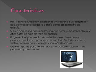  Por lo general funcionan empleando una batería o un adaptador
que permite tanto cargar la batería como dar suministro de
energía.
 Suelen poseer una pequeña batería que permite mantener el reloj y
otros datos en caso de falta de energía.
 En general, a igual precio, las portátiles suelen tener menos
potencia que las computadoras de escritorio De todas maneras,
suelen consumir menos energía y son más silenciosas.
 Existe un tipo de portátiles llamadas mini portátiles, que son más
pequeñas y más livianas.
 