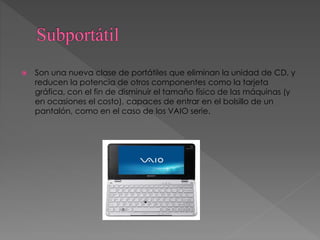  Son una nueva clase de portátiles que eliminan la unidad de CD, y
reducen la potencia de otros componentes como la tarjeta
gráfica, con el fin de disminuir el tamaño físico de las máquinas (y
en ocasiones el costo), capaces de entrar en el bolsillo de un
pantalón, como en el caso de los VAIO serie.
 