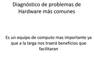 Diagnóstico de problemas de
     Hardware más comunes



Es un equipo de computo mas importante ya
   que a la larga nos traerá beneficios que
                   facilitaran
 