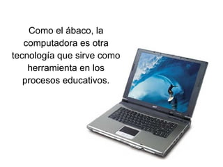 Como el ábaco, la computadora es otra tecnología que sirve como herramienta en los procesos educativos. 