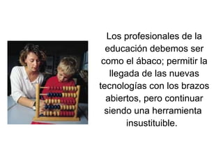 Los profesionales de la educación debemos ser como el ábaco; permitir la llegada de las nuevas tecnologías con los brazos abiertos, pero continuar siendo una herramienta  insustituible.   