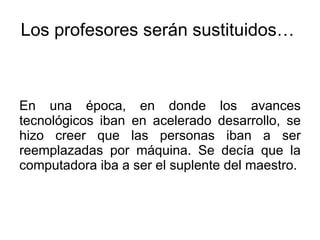 Los profesores serán sustituidos…  En una época, en donde los avances tecnológicos iban en acelerado desarrollo, se hizo creer que las personas iban a ser reemplazadas por máquina. Se decía que la computadora iba a ser el suplente del maestro.  