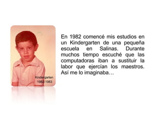 Kindergarten  1982-1983 En 1982 comencé mis estudios en un Kindergarten de una pequeña escuela en Salinas. Durante muchos tiempo escuché que las computadoras iban a sustituir la labor que ejercían los maestros. Así me lo imaginaba…  
