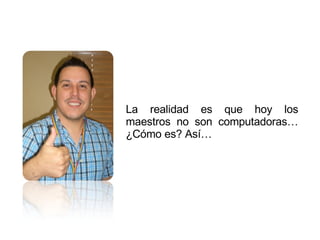 La realidad es que hoy los maestros no son computadoras… ¿Cómo es? Así…  
