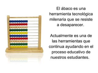 El ábaco es una herramienta tecnológica milenaria que se resiste a desaparecer.  Actualmente es una de las herramientas que continua ayudando en el proceso educativo de nuestros estudiantes.  