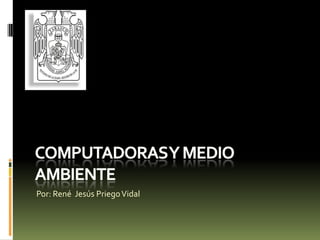 Computadoras y medio ambiente Por: René  Jesús Priego Vidal 