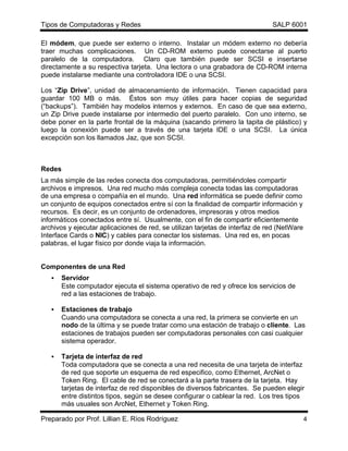Tipos de Computadoras y Redes                                                 SALP 6001

El módem, que puede ser externo o interno. Instalar un módem externo no debería
traer muchas complicaciones. Un CD-ROM externo puede conectarse al puerto
paralelo de la computadora. Claro que también puede ser SCSI e insertarse
directamente a su respectiva tarjeta. Una lectora o una grabadora de CD-ROM interna
puede instalarse mediante una controladora IDE o una SCSI.

Los “Zip Drive”, unidad de almacenamiento de información. Tienen capacidad para
guardar 100 MB o más. Éstos son muy útiles para hacer copias de seguridad
(“backups”). También hay modelos internos y externos. En caso de que sea externo,
un Zip Drive puede instalarse por intermedio del puerto paralelo. Con uno interno, se
debe poner en la parte frontal de la máquina (sacando primero la tapita de plástico) y
luego la conexión puede ser a través de una tarjeta IDE o una SCSI. La única
excepción son los llamados Jaz, que son SCSI.



Redes
La más simple de las redes conecta dos computadoras, permitiéndoles compartir
archivos e impresos. Una red mucho más compleja conecta todas las computadoras
de una empresa o compañía en el mundo. Una red informática se puede definir como
un conjunto de equipos conectados entre sí con la finalidad de compartir información y
recursos. Es decir, es un conjunto de ordenadores, impresoras y otros medios
informáticos conectados entre sí. Usualmente, con el fin de compartir eficientemente
archivos y ejecutar aplicaciones de red, se utilizan tarjetas de interfaz de red (NetWare
Interface Cards o NIC) y cables para conectar los sistemas. Una red es, en pocas
palabras, el lugar físico por donde viaja la información.


Componentes de una Red
   •   Servidor
       Este computador ejecuta el sistema operativo de red y ofrece los servicios de
       red a las estaciones de trabajo.

   •   Estaciones de trabajo
       Cuando una computadora se conecta a una red, la primera se convierte en un
       nodo de la última y se puede tratar como una estación de trabajo o cliente. Las
       estaciones de trabajos pueden ser computadoras personales con casi cualquier
       sistema operador.

   •   Tarjeta de interfaz de red
       Toda computadora que se conecta a una red necesita de una tarjeta de interfaz
       de red que soporte un esquema de red especifico, como Ethernet, ArcNet o
       Token Ring. El cable de red se conectará a la parte trasera de la tarjeta. Hay
       tarjetas de interfaz de red disponibles de diversos fabricantes. Se pueden elegir
       entre distintos tipos, según se desee configurar o cablear la red. Los tres tipos
       más usuales son ArcNet, Ethernet y Token Ring.

Preparado por Prof. Lillian E. Ríos Rodríguez                                               4
 