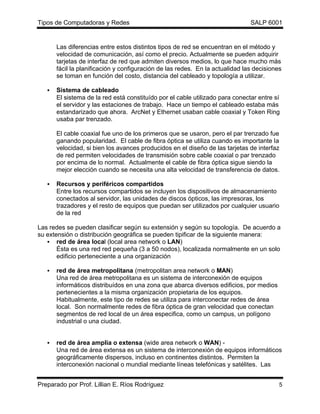 Tipos de Computadoras y Redes                                                  SALP 6001


       Las diferencias entre estos distintos tipos de red se encuentran en el método y
       velocidad de comunicación, así como el precio. Actualmente se pueden adquirir
       tarjetas de interfaz de red que admiten diversos medios, lo que hace mucho más
       fácil la planificación y configuración de las redes. En la actualidad las decisiones
       se toman en función del costo, distancia del cableado y topología a utilizar.

   •   Sistema de cableado
       El sistema de la red está constituído por el cable utilizado para conectar entre sí
       el servidor y las estaciones de trabajo. Hace un tiempo el cableado estaba más
       estandarizado que ahora. ArcNet y Ethernet usaban cable coaxial y Token Ring
       usaba par trenzado.

       El cable coaxial fue uno de los primeros que se usaron, pero el par trenzado fue
       ganando popularidad. El cable de fibra óptica se utiliza cuando es importante la
       velocidad, si bien los avances producidos en el diseño de las tarjetas de interfaz
       de red permiten velocidades de transmisión sobre cable coaxial o par trenzado
       por encima de lo normal. Actualmente el cable de fibra óptica sigue siendo la
       mejor elección cuando se necesita una alta velocidad de transferencia de datos.

   •   Recursos y periféricos compartidos
       Entre los recursos compartidos se incluyen los dispositivos de almacenamiento
       conectados al servidor, las unidades de discos ópticos, las impresoras, los
       trazadores y el resto de equipos que puedan ser utilizados por cualquier usuario
       de la red

Las redes se pueden clasificar según su extensión y según su topología. De acuerdo a
su extensión o distribución geográfica se pueden tipificar de la siguiente manera:
   • red de área local (local area network o LAN)
       Ésta es una red red pequeña (3 a 50 nodos), localizada normalmente en un solo
       edificio perteneciente a una organización

   •   red de área metropolitana (metropolitan area network o MAN)
       Una red de área metropolitana es un sistema de interconexión de equipos
       informáticos distribuídos en una zona que abarca diversos edificios, por medios
       pertenecientes a la misma organización propietaria de los equipos.
       Habitualmente, este tipo de redes se utiliza para interconectar redes de área
       local. Son normalmente redes de fibra óptica de gran velocidad que conectan
       segmentos de red local de un área especifica, como un campus, un polígono
       industrial o una ciudad.


   •   red de área amplia o extensa (wide area network o WAN) -
       Una red de área extensa es un sistema de interconexión de equipos informáticos
       geográficamente dispersos, incluso en continentes distintos. Permiten la
       interconexión nacional o mundial mediante líneas telefónicas y satélites. Las


Preparado por Prof. Lillian E. Ríos Rodríguez                                             5
 