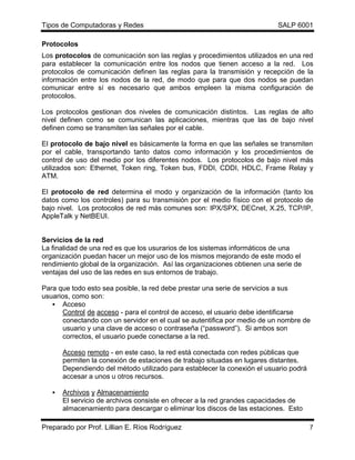 Tipos de Computadoras y Redes                                              SALP 6001

Protocolos
Los protocolos de comunicación son las reglas y procedimientos utilizados en una red
para establecer la comunicación entre los nodos que tienen acceso a la red. Los
protocolos de comunicación definen las reglas para la transmisión y recepción de la
información entre los nodos de la red, de modo que para que dos nodos se puedan
comunicar entre sí es necesario que ambos empleen la misma configuración de
protocolos.

Los protocolos gestionan dos niveles de comunicación distintos. Las reglas de alto
nivel definen como se comunican las aplicaciones, mientras que las de bajo nivel
definen como se transmiten las señales por el cable.

El protocolo de bajo nivel es básicamente la forma en que las señales se transmiten
por el cable, transportando tanto datos como información y los procedimientos de
control de uso del medio por los diferentes nodos. Los protocolos de bajo nivel más
utilizados son: Ethernet, Token ring, Token bus, FDDI, CDDI, HDLC, Frame Relay y
ATM.

El protocolo de red determina el modo y organización de la información (tanto los
datos como los controles) para su transmisión por el medio físico con el protocolo de
bajo nivel. Los protocolos de red más comunes son: IPX/SPX, DECnet, X.25, TCP/IP,
AppleTalk y NetBEUI.


Servicios de la red
La finalidad de una red es que los usurarios de los sistemas informáticos de una
organización puedan hacer un mejor uso de los mismos mejorando de este modo el
rendimiento global de la organización. Así las organizaciones obtienen una serie de
ventajas del uso de las redes en sus entornos de trabajo.

Para que todo esto sea posible, la red debe prestar una serie de servicios a sus
usuarios, como son:
   • Acceso
      Control de acceso - para el control de acceso, el usuario debe identificarse
      conectando con un servidor en el cual se autentifica por medio de un nombre de
      usuario y una clave de acceso o contraseña (“password”). Si ambos son
      correctos, el usuario puede conectarse a la red.

       Acceso remoto - en este caso, la red está conectada con redes públicas que
       permiten la conexión de estaciones de trabajo situadas en lugares distantes.
       Dependiendo del método utilizado para establecer la conexión el usuario podrá
       accesar a unos u otros recursos.

   •   Archivos y Almacenamiento
       El servicio de archivos consiste en ofrecer a la red grandes capacidades de
       almacenamiento para descargar o eliminar los discos de las estaciones. Esto

Preparado por Prof. Lillian E. Ríos Rodríguez                                          7
 