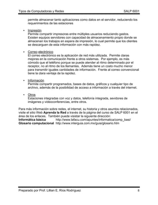 Tipos de Computadoras y Redes                                                SALP 6001

       permite almacenar tanto aplicaciones como datos en el servidor, reduciendo los
       requerimientos de las estaciones

   •   Impresión
       Permite compartir impresoras entre múltiples usuarios reduciendo gastos.
       Existen equipos servidores con capacidad de almacenamiento propio donde se
       almacenan los trabajos en espera de impresión, lo cual permite que los clientes
       se descarguen de esta información con más rapidez.

   •   Correo electrónico
       El correo electrónico es la aplicación de red más utilizada. Permite claras
       mejoras en la comunicación frente a otros sistemas. Por ejemplo, es más
       cómodo que el teléfono porque se puede atender al ritmo determinado por el
       receptor, no al ritmo de los llamantes. Además tiene un costo mucho menor
       para transmitir iguales cantidades de información. Frente al correo convencional
       tiene la clara ventaja de la rapidez.

   •   Información
       Permite compartir programados, bases de datos, gráficos y cualquier tipo de
       archivo, además de la posibilidad de acceso a información a través del internet.

   •   Otros
       Estaciones integradas con voz y datos, telefonía integrada, sevidores de
       imágenes y videoconferencias, entre otros.

Para más información sobre redes, el internet, su historia y otros asuntos relacionados,
visite el sitio Web Aprenda la Red a través de la página del curso de SALP 6001 en el
área de los enlaces. También puede visistar la siguiente dirección:
Informática básica         http://www.lafacu.com/apuntes/informatica/comp_basi/
Glosario computacional http://www.interguia.com.mx/guia/glosario.htm




Preparado por Prof. Lillian E. Ríos Rodríguez                                             8
 