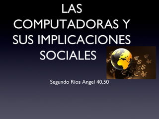 LAS
COMPUTADORAS Y
SUS IMPLICACIONES
SOCIALES
Segundo Rios Angel 40,50
 