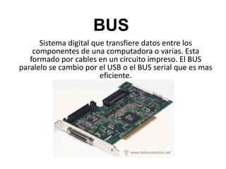 BUS
Sistema digital que transfiere datos entre los
componentes de una computadora o varias. Esta
formado por cables en un circuito impreso. El BUS
paralelo se cambio por el USB o el BUS serial que es mas
eficiente.
 