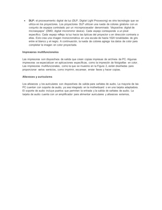  DLP: el procesamiento digital de luz (DLP, Digital Light Processing) es otra tecnología que se
utiliza en los proyectores. Los proyectores DLP utilizan una rueda de colores giratoria con un
conjunto de espejos controlado por un microprocesador denominado “dispositivo digital de
microespejos” (DMD, digital micromirror device). Cada espejo corresponde a un píxel
específico. Cada espejo refleja la luz hacia las ópticas del proyector o en dirección contraria a
ellas. Esto crea una imagen monocromática en una escala de hasta 1024 tonalidades de gris
entre el blanco y el negro. A continuación, la rueda de colores agrega los datos de color para
completar la imagen en color proyectada.
Impresoras multifuncionales
Las impresoras son dispositivos de salida que crean copias impresas de archivos de PC. Algunas
impresoras se especializan en aplicaciones específicas, como la impresión de fotografías en color.
Las impresoras multifuncionales, como la que se muestra en la Figura 2, están diseñadas para
proporcionar varios servicios, como imprimir, escanear, enviar faxes y hacer copias.
Altavoces y auriculares
Los altavoces y los auriculares son dispositivos de salida para señales de audio. La mayoría de las
PC cuentan con soporte de audio, ya sea integrado en la motherboard o en una tarjeta adaptadora.
El soporte de audio incluye puertos que permiten la entrada y la salida de señales de audio. La
tarjeta de audio cuenta con un amplificador para alimentar auriculares y altavoces externos,
 